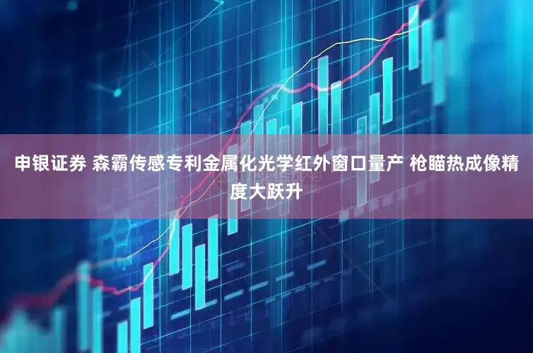 申银证券 森霸传感专利金属化光学红外窗口量产 枪瞄热成像精度大跃升