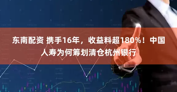 东南配资 携手16年，收益料超180%！中国人寿为何筹划清仓杭州银行