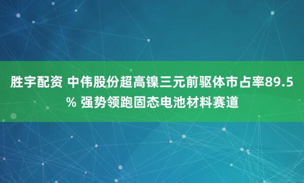 胜宇配资 中伟股份超高镍三元前驱体市占率89.5% 强势领跑固态电池材料赛道