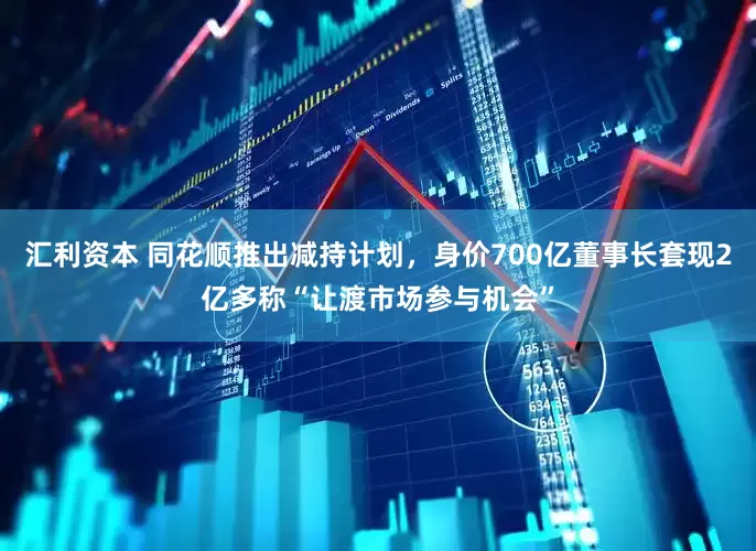 汇利资本 同花顺推出减持计划，身价700亿董事长套现2亿多称“让渡市场参与机会”