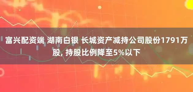 富兴配资端 湖南白银 长城资产减持公司股份1791万股, 持股比例降至5%以下