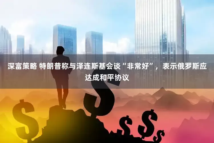 深富策略 特朗普称与泽连斯基会谈“非常好”，表示俄罗斯应达成和平协议